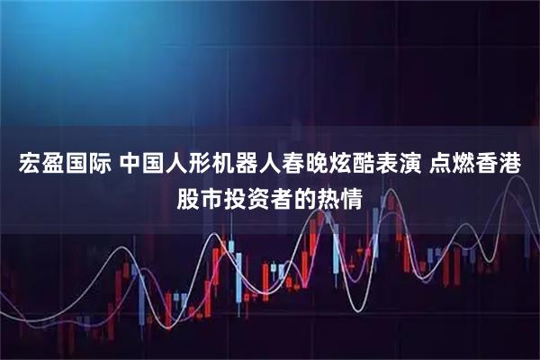 宏盈国际 中国人形机器人春晚炫酷表演 点燃香港股市投资者的热情