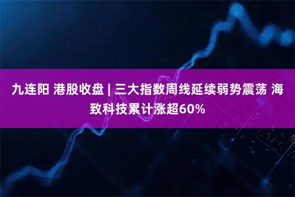 九连阳 港股收盘 | 三大指数周线延续弱势震荡 海致科技累计涨超60%