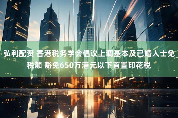 弘利配资 香港税务学会倡议上调基本及已婚人士免税额 豁免650万港元以下首置印花税