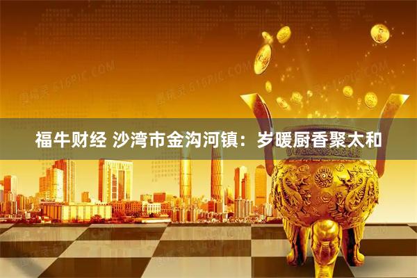 福牛财经 沙湾市金沟河镇：岁暖厨香聚太和