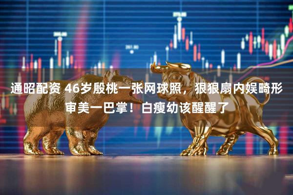 通昭配资 46岁殷桃一张网球照，狠狠扇内娱畸形审美一巴掌！白瘦幼该醒醒了