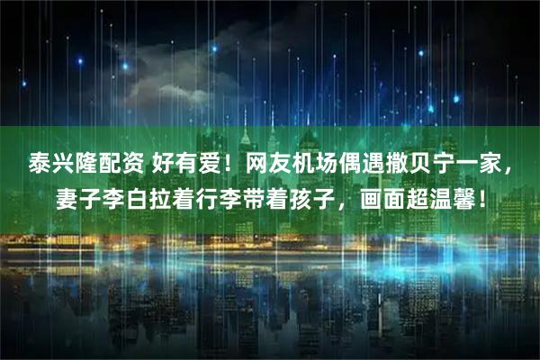 泰兴隆配资 好有爱！网友机场偶遇撒贝宁一家，妻子李白拉着行李带着孩子，画面超温馨！