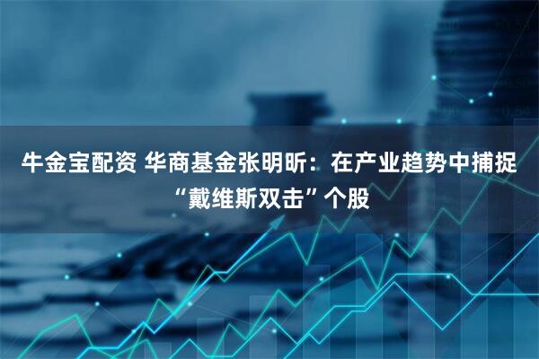 牛金宝配资 华商基金张明昕：在产业趋势中捕捉“戴维斯双击”个股