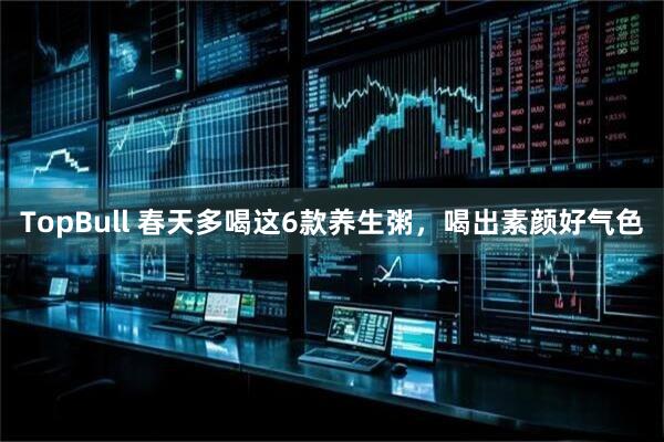 TopBull 春天多喝这6款养生粥，喝出素颜好气色