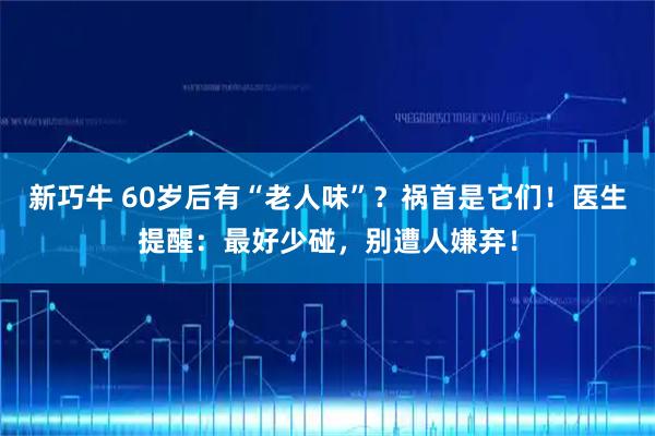 新巧牛 60岁后有“老人味”？祸首是它们！医生提醒：最好少碰，别遭人嫌弃！