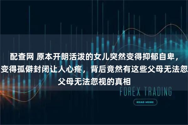 配查网 原本开朗活泼的女儿突然变得抑郁自卑，笑容消失变得孤僻封闭让人心疼，背后竟然有这些父母无法忽视的真相