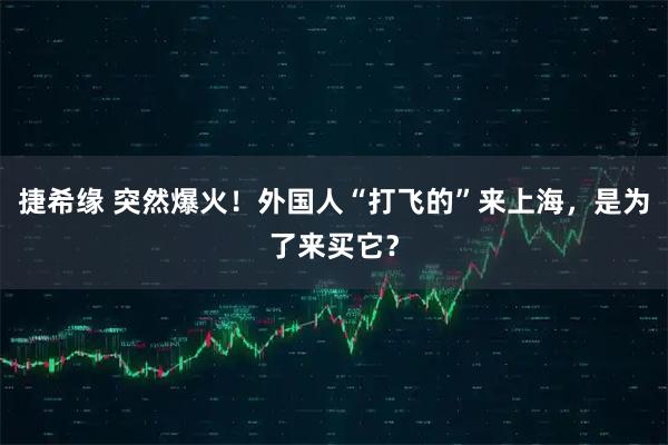 捷希缘 突然爆火！外国人“打飞的”来上海，是为了来买它？