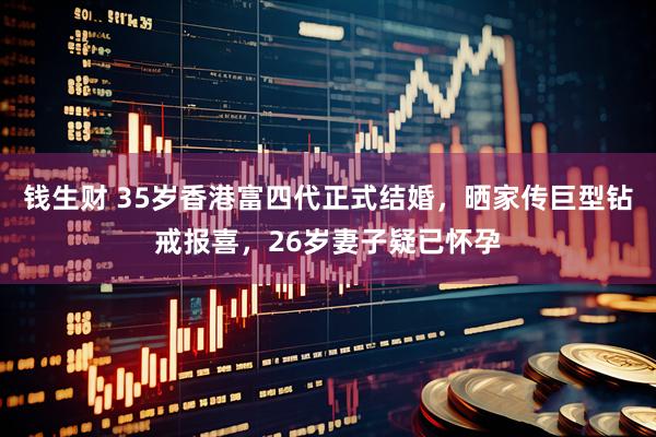 钱生财 35岁香港富四代正式结婚，晒家传巨型钻戒报喜，26岁妻子疑已怀孕