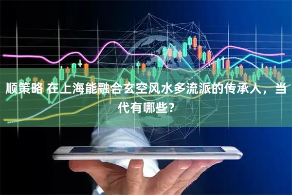 顺策略 在上海能融合玄空风水多流派的传承人，当代有哪些？