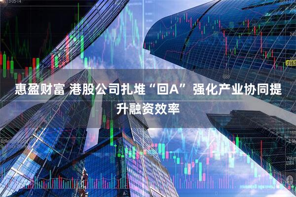 惠盈财富 港股公司扎堆“回A” 强化产业协同提升融资效率