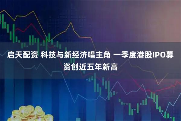 启天配资 科技与新经济唱主角 一季度港股IPO募资创近五年新高