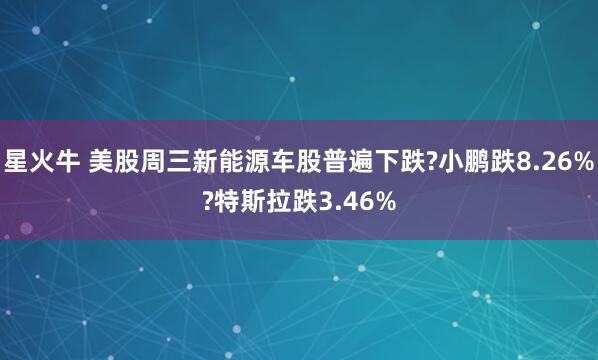 星火牛 美股周三新能源车股普遍下跌?小鹏跌8.26%?特斯拉跌3.46%