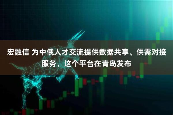 宏融信 为中俄人才交流提供数据共享、供需对接服务，这个平台在青岛发布
