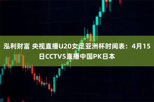 泓利财富 央视直播U20女足亚洲杯时间表：4月15日CCTV5直播中国PK日本