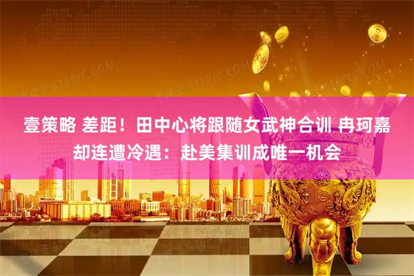 壹策略 差距!田中心将跟随女武神合训 冉珂嘉却连遭冷遇:赴美集训成唯一机会