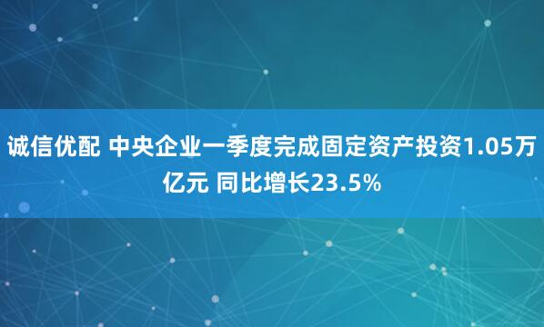 诚信优配 中央企业一季度完成固定资产投资1.05万亿元 同比增长23.5%