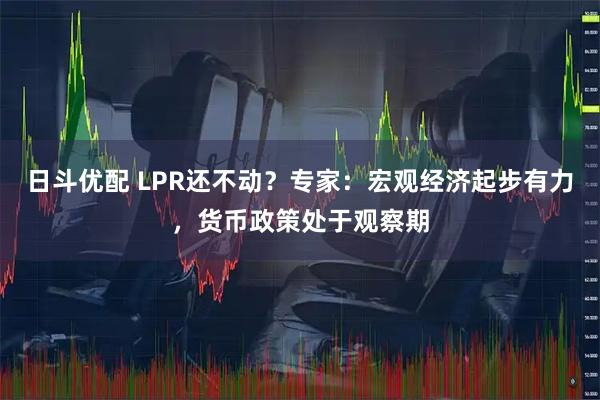 日斗优配 LPR还不动?专家:宏观经济起步有力,货币政策处于观察期