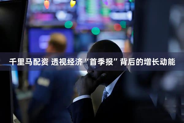 千里马配资 透视经济“首季报”背后的增长动能