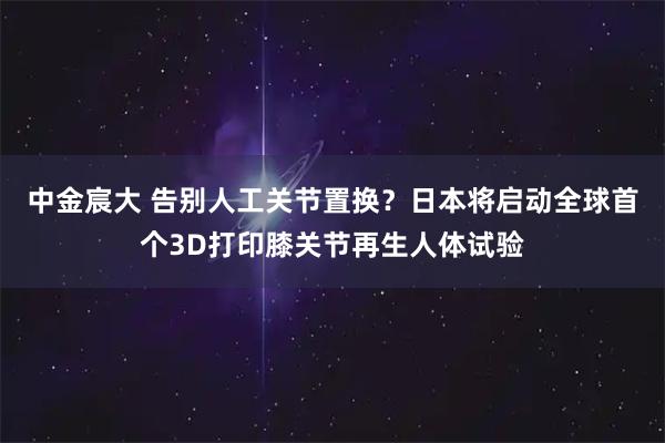 中金宸大 告别人工关节置换？日本将启动全球首个3D打印膝关节再生人体试验