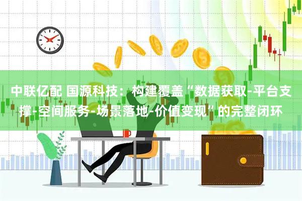 中联亿配 国源科技：构建覆盖“数据获取-平台支撑-空间服务-场景落地-价值变现”的完整闭环