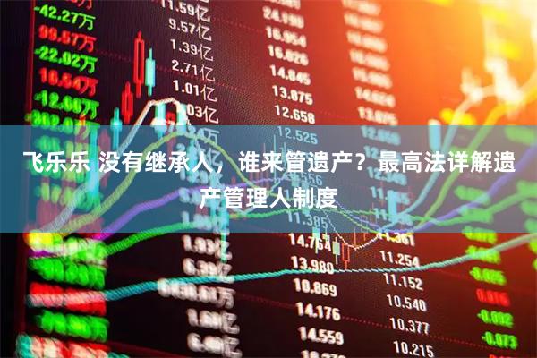 飞乐乐 没有继承人，谁来管遗产？最高法详解遗产管理人制度