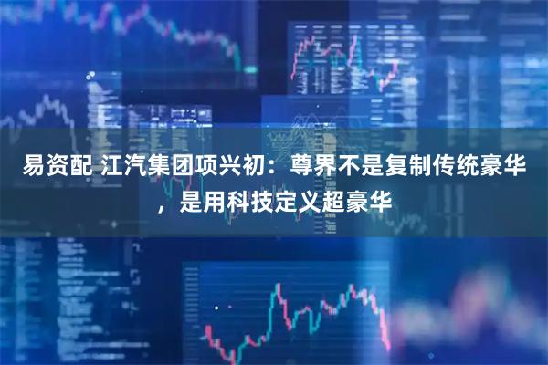 易资配 江汽集团项兴初:尊界不是复制传统豪华,是用科技定义超豪华