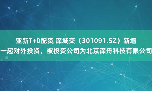 亚新T+0配资 深城交（301091.SZ）新增一起对外投资，被投资公司为北京深舟科技有限公司