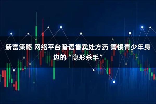 新富策略 网络平台暗语售卖处方药 警惕青少年身边的“隐形杀手”