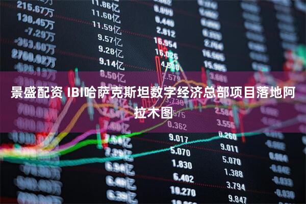 景盛配资 IBI哈萨克斯坦数字经济总部项目落地阿拉木图