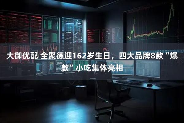大御优配 全聚德迎162岁生日,四大品牌8款“爆款”小吃集体亮相