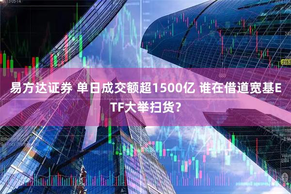 易方达证券 单日成交额超1500亿 谁在借道宽基ETF大举扫货?