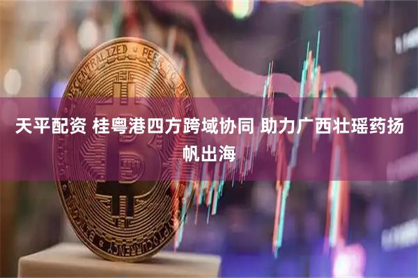 天平配资 桂粤港四方跨域协同 助力广西壮瑶药扬帆出海