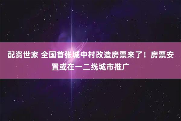 配资世家 全国首张城中村改造房票来了！房票安置或在一二线城市推广
