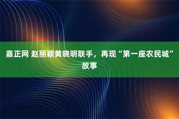 嘉正网 赵丽颖黄晓明联手，再现“第一座农民城”故事