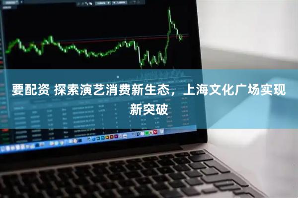 要配资 探索演艺消费新生态，上海文化广场实现新突破