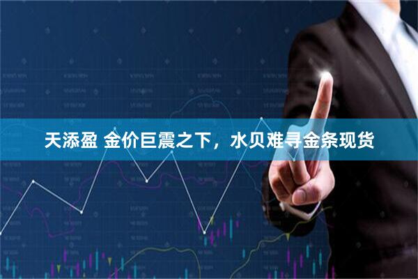 天添盈 金价巨震之下,水贝难寻金条现货