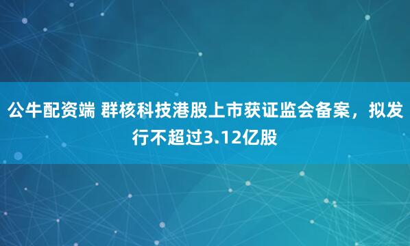 公牛配资端 群核科技港股上市获证监会备案，拟发行不超过3.12亿股