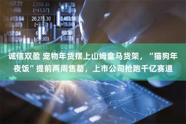 诚信双盈 宠物年货摆上山姆盒马货架，“猫狗年夜饭”提前两周售罄，上市公司抢跑千亿赛道