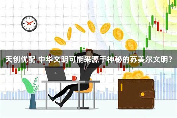 天创优配 中华文明可能来源于神秘的苏美尔文明？