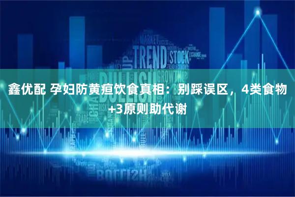 鑫优配 孕妇防黄疸饮食真相：别踩误区，4类食物+3原则助代谢