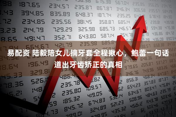 易配资 陆毅陪女儿摘牙套全程揪心，鲍蕾一句话道出牙齿矫正的真相