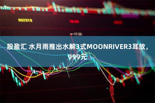 股盈汇 水月雨推出水解3式MOONRIVER3耳放，999元