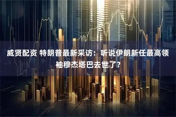 威贤配资 特朗普最新采访：听说伊朗新任最高领袖穆杰塔巴去世了？