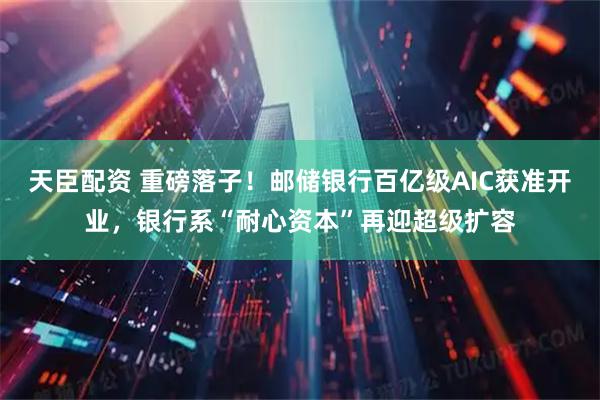 天臣配资 重磅落子！邮储银行百亿级AIC获准开业，银行系“耐心资本”再迎超级扩容