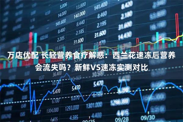 万店优配 长轻营养食疗解惑：西兰花速冻后营养会流失吗？新鲜VS速冻实测对比