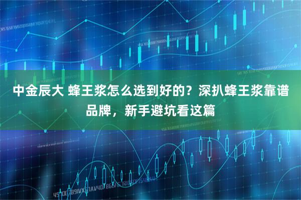 中金辰大 蜂王浆怎么选到好的？深扒蜂王浆靠谱品牌，新手避坑看这篇