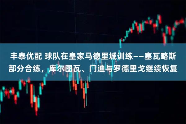 丰泰优配 球队在皇家马德里城训练——塞瓦略斯部分合练，库尔图瓦、门迪与罗德里戈继续恢复