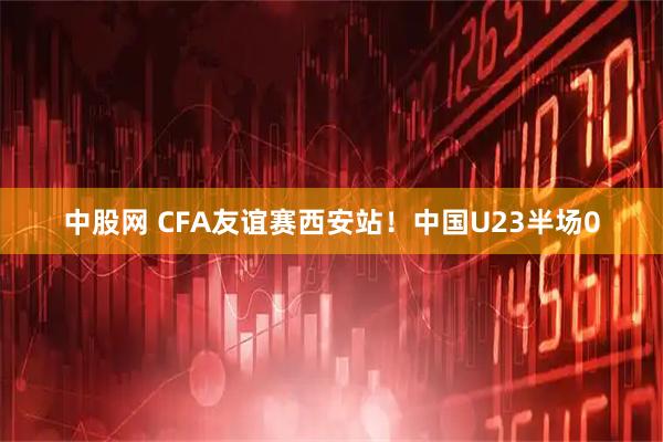 中股网 CFA友谊赛西安站！中国U23半场0