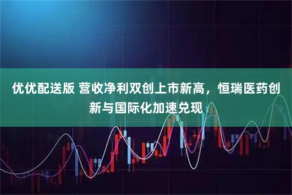 优优配送版 营收净利双创上市新高，恒瑞医药创新与国际化加速兑现