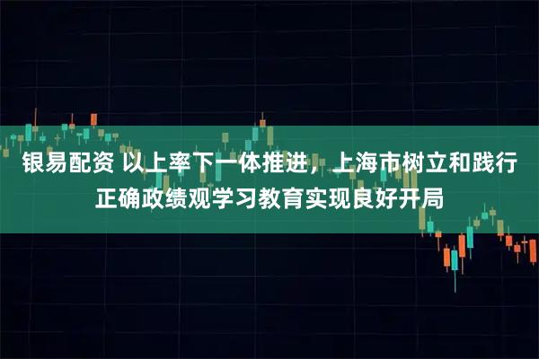 银易配资 以上率下一体推进，上海市树立和践行正确政绩观学习教育实现良好开局